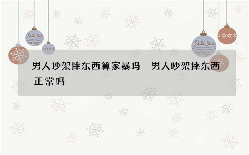 男人吵架摔东西算家暴吗 男人吵架摔东西正常吗